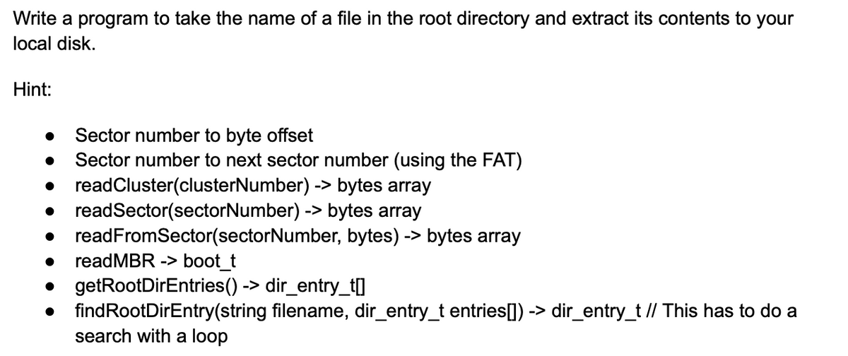 Write a program to take the name of a file in the root directory and extract its contents to your
local disk.
Hint:
•
•
•
Sector number to byte offset
Sector number to next sector number (using the FAT)
readCluster(clusterNumber) -> bytes array
readSector(sectorNumber) -> bytes array
readFromSector(sectorNumber, bytes) -> bytes array
readMBR -> boot_t
getRootDirEntries() -> dir_entry_t[]
find RootDirEntry(string filename, dir_entry_t entries[]) -> dir_entry_t // This has to do a
search with a loop