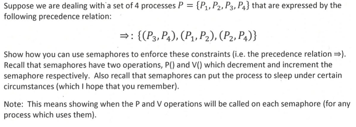 Suppose we are dealing with a set of 4 processes P = {P1, P2, P3, P4} that are expressed by the
following precedence relation:
⇒: {(P3, P4), (P1, P2), (P2, P4)}
Show how you can use semaphores to enforce these constraints (i.e. the precedence relation ⇒).
Recall that semaphores have two operations, P() and V() which decrement and increment the
semaphore respectively. Also recall that semaphores can put the process to sleep under certain
circumstances (which I hope that you remember).
Note: This means showing when the P and V operations will be called on each semaphore (for any
process which uses them).