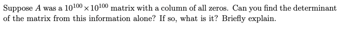 Suppose A was a 10100 × 10100 matrix with a column of all zeros. Can you find the determinant
of the matrix from this information alone? If so, what is it? Briefly explain.