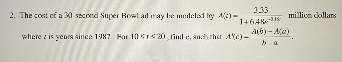 3.33
2. The cost of a 30-second Super Bowl ad may be modeled by A(t)
million dollars
-0.16t
1+6.48e
A(b) – A(a)
where t is years since 1987. For 10<t < 20 , find c, such that A'(c) =
b-a
