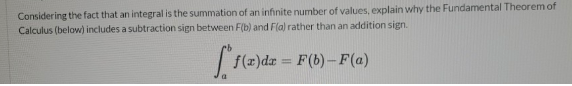 Considering the fact that an integral is the summation of an infinite number of values, explain why the Fundamental Theorem of
Calculus (below) includes a subtraction sign between F(b) and F(a) rather than an addition sign.
L1(e)dz = F(6)-F(a)
%3D
