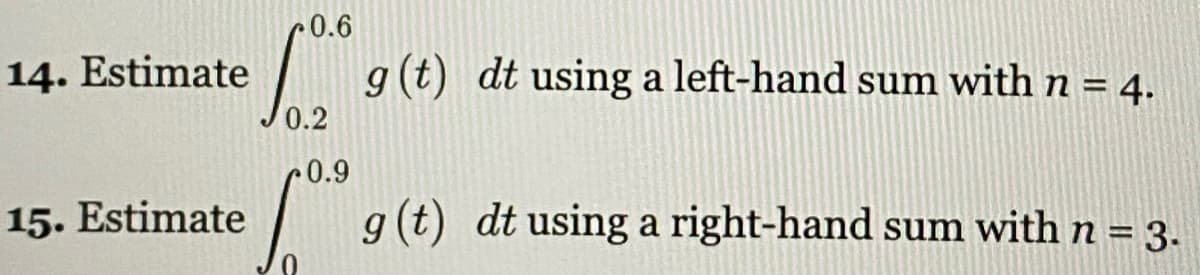 0.6
14. Estimate
g (t) dt using a left-hand sum with n = 4.
0.2
0.9
15. Estimate
| g(t) dt using a right-hand sum with n = 3.
%3D
