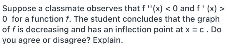 Suppose a classmate observes that f "(x) < 0 and f' (x) >
O for a function f. The student concludes that the graph
of f is decreasing and has an inflection point at x = c. Do
you agree or disagree? Explain.
