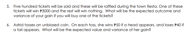 5. Five hundred tickets will be sold and these will be raffled during the town fiesta. One of these
tickets will win P3000 and the rest will win nothing. What will be the expected outcome and
variance of your gain if you will buy one of the tickets?
6. Astrid tosses an unbiased coin. On each toss, she wins P50 if a head appears, and loses P40 if
a tail appears. What will be the expected value and variance of her gain?
