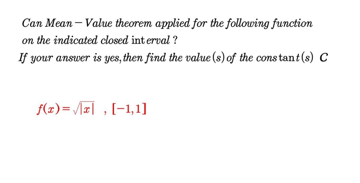 Can Mean – Value theorem applied for the following function
on the indicated closed int erval ?
If your answer is yes, then find the value (s) of the constant(s) C
f(x)= /x| , [-1,1]
