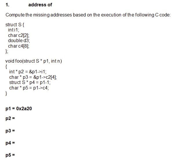 1.
address of
Compute the missing addresses based on the execution of the following C code:
struct S{
inti1;
char c2[2];
double d3;
char c4[8];
};
void foo(struct S * p1, int n)
{
int * p2 = &p1->i1;
char * p3 = &p1->c2[4];
struct S* p4 = p1-1;
char * p5 = p1->c4;
}
%3D
p1 = 0x2a20
p2 =
p3 =
p4 =
p5 =
