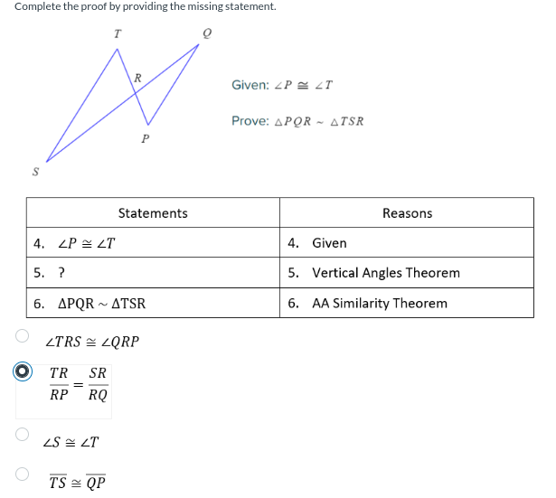 Complete the proof by providing the missing statement.
T
4. LP LT
5. ?
6. APQR ATSR
N
Statements
LTRS ZQRP
TR SR
RP RQ
LS LT
TS QP
Given: LP T
Prove: ΔPQR ~ ΔTSR
Reasons
4. Given
5. Vertical Angles Theorem
6. AA Similarity Theorem