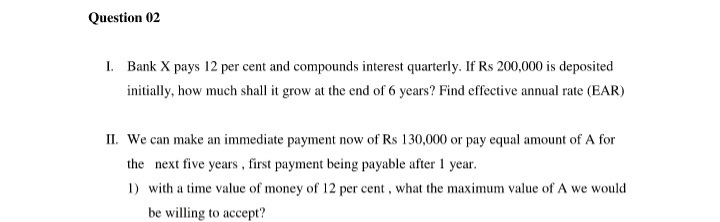 Question 02
I. Bank X pays 12 per cent and compounds interest quarterly. If Rs 200,000 is deposited
initially, how much shall it grow at the end of 6 years? Find effective annual rate (EAR)
II. We can make an immediate payment now of Rs 130,000 or pay equal amount of A for
the next five years, first payment being payable after 1 year.
1) with a time value of money of 12 per cent, what the maximum value of A we would
be willing to accept?
