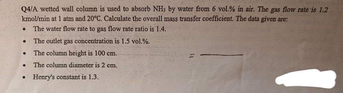 Q4/A wetted wall column is used to absorb NH3 by water from 6 vol.% in air. The gas flow rate is 1.2
kmol/min at 1 atm and 20°C. Calculate the overall mass transfer coefficient. The data given are:
The water flow rate to gas flow rate ratio is 1.4.
The outlet gas concentration is 1.5 vol.%.
The column height is 100 cm.
The column diameter is 2 cm.
Henry's constant is 1.3.
●
●
●