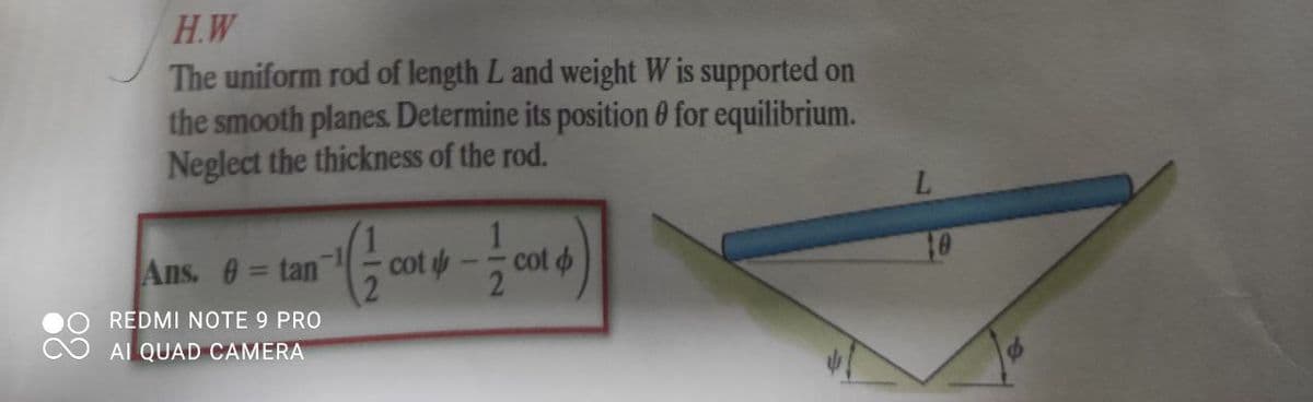 H.W
The uniform rod of length L and weight W is supported on
the smooth planes. Determine its position 0 for equilibrium.
Neglect the thickness of the rod.
L.
1.
Ans. 0= tan
cot
cot o
%3D
REDMI NOTE 9 PRO
AI QUAD CAMERA
