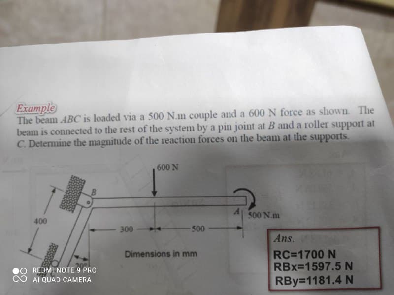 Example
The beam ABC is loaded via a 500 N.m couple and a 600 N force as shown. The
beam is connected to the rest of the system by a pin joint at B and a roller support at
C. Detemine the magnitude of the reaction forces on the beam at the supports.
600 N
500 N.m
400
300
500
Ans.
RC=1700 N
RBx=1597.5N
Dimensions in mm
REDMI NOTE 9 PRO
AI QUAD CAMERA
RBy=1181.4 N
