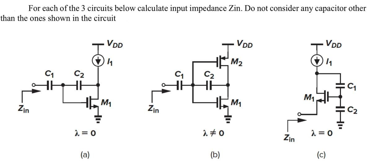 For each of the 3 circuits below calculate input impedance Zin. Do not consider any capacitor other
than the ones shown in the circuit
C₁ C₂
C₁ C2
MI SE
HH
M₁
Zin
Zin
T
λ=0
(a)
VDD
1₁
λ #0
(b)
VDD
M₂
M₁
Zin
M₁
VDD
1₁
λ=0
(c)
C₁
C2