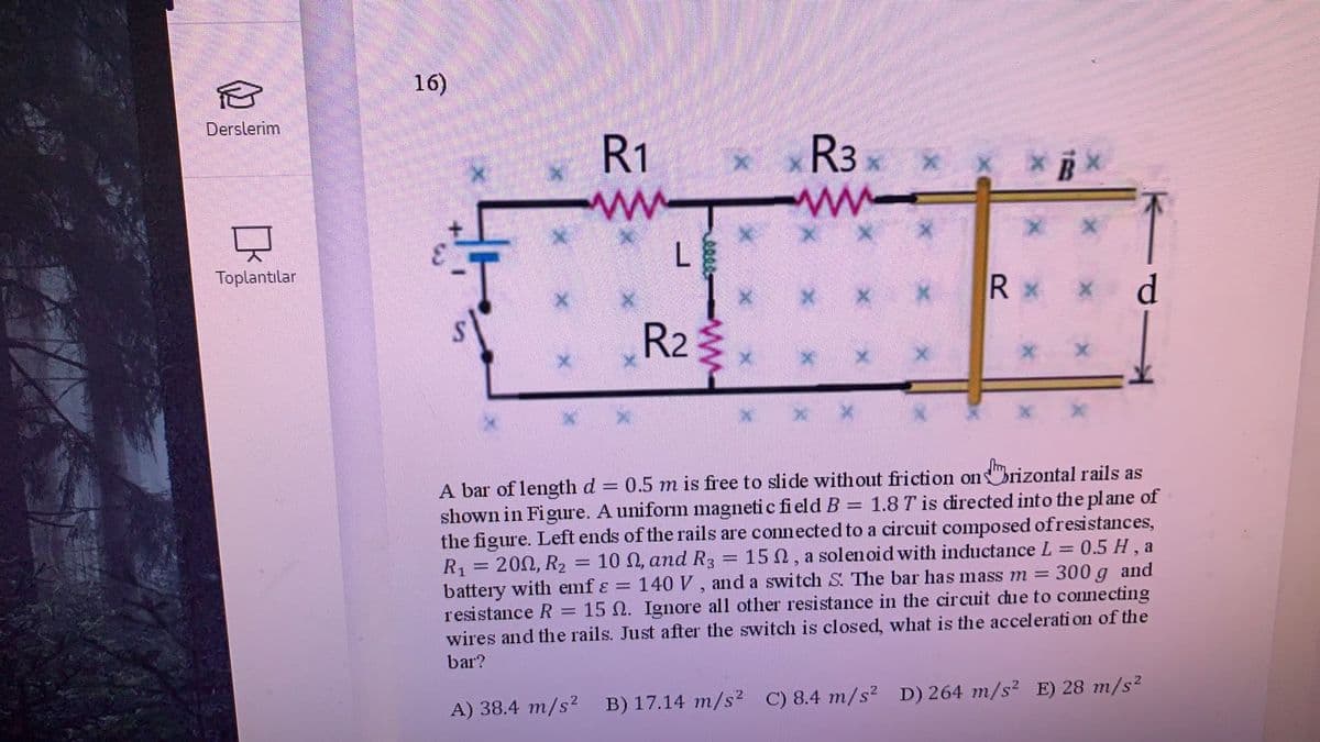 16)
Derslerim
R1
x xR3
ww-
Toplantılar
R x
R2
A bar of lengthd
shown in Figure. A uniform magneti c field B = 1.8 T is directed into the plane of
the figure. Left ends of the rails are connected to a circuit composed ofresistances,
0.5 m is free to slide without friction onbrizontal rails as
15 N, a solen oid with inductance L = 0.5 H, a
300 g and
R1
200, R2 = 10 N, and R3
:140 V, and a switch S. The bar has mass m =
battery with emf ɛ =
resistance R = 15 N. Ignore all other resistance in the circuit due to connecting
wires and the rails. Just after the switch is closed, what is the accelerati on of the
bar?
A) 38.4 m/s? B) 17.14 m/s? C) 8.4 m/s? D) 264 m/s² E) 28 m/s²
