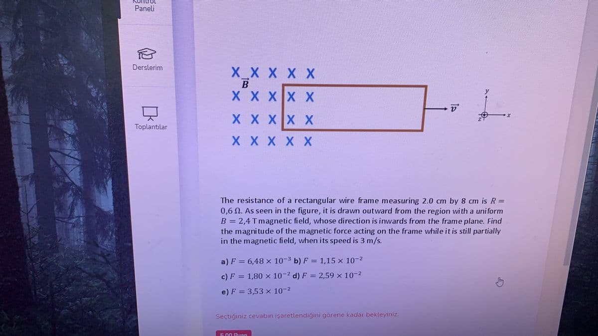 Paneli
Derslerim
X_X X X X
B
X X XX X
X X XX X
Toplantılar
X X X X X
The resistance of a rectangular wire frame measuring 2.0 cm by 8 cm is R =
0,6 N. As seen in the figure, it is drawn outward from the region with a uniform
B = 2,4 T magnetic field, whose direction is inwards from the frame plane. Find
the magnitude of the magnetic force acting on the frame while it is still partially
in the magnetic field, when its speed is 3 m/s.
a) F = 6,48 x 10-3 b) F = 1,15 x 10-2
c) F = 1,80 x 10-2 d) F = 2,59 x 10-2
e) F = 3,53 x 10-2
Seçtiğiniz cevabın işaretlendiğini görene kadar bekleyiniz.
5.00 Puan
