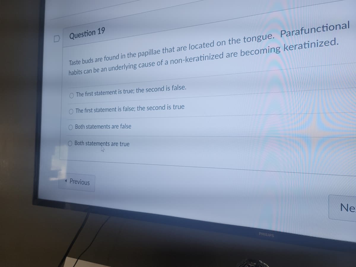 Taste buds are found in the papillae that are located on the tongue. Parafunctional
habits can be an underlying cause of a non-keratinized are becoming keratinized.
Question 19
O The first statement is true; the second is false.
O The first statement is false; the second is true
O Both statements are false
O Both statements are true
«Previous
Ne:
PHILIPS
