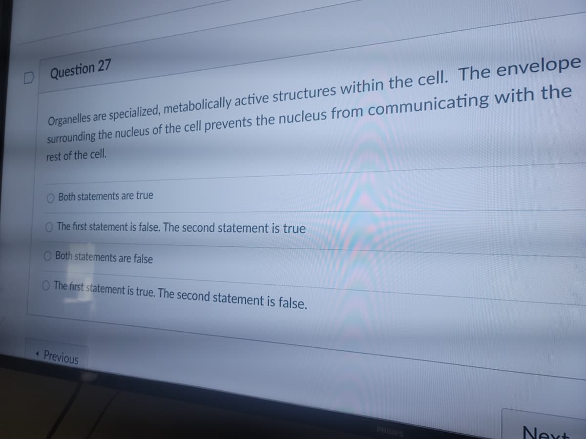 Organelles are specialized, metabolically active structures within the cell. The envelope
surrounding the nucleus of the cell prevents the nucleus from communicating with the
Question 27
rest of the cell.
O Both statements are true
O The first statement is false. The second statement is true
O Both statements are false
O The first statement is true. The second statement is false.
« Previous
Next
