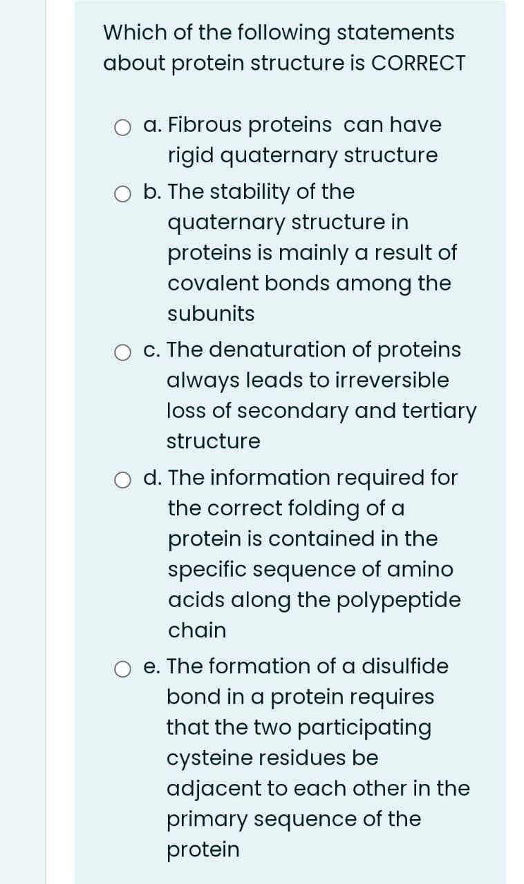 Which of the following statements
about protein structure is CORRECT
a. Fibrous proteins can have
rigid quaternary structure
b. The stability of the
quaternary structure in
proteins is mainly a result of
covalent bonds among the
subunits
c. The denaturation of proteins
always leads to irreversible
loss of secondary and tertiary
structure
d. The information required for
the correct folding of a
protein is contained in the
specific sequence of amino
acids along the polypeptide
chain
e. The formation of a disulfide
bond in a protein requires
that the two participating
cysteine residues be
adjacent to each other in the
primary sequence of the
protein
