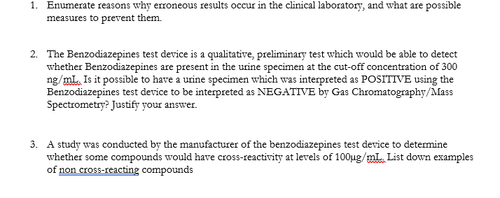 1. Enumerate reasons why erroneous results occur in the clinical laboratory, and what are possible
measures to prevent them.
2. The Benzodiazepines test device is a qualitative, preliminary test which would be able to detect
whether Benzodiazepines are present in the urine specimen at the cut-off concentration of 300
ng/mL. Is it possible to have a urine specimen which was interpreted as POSITIVE using the
Benzodiazepines test device to be interpreted as NEGATIVE by Gas Chromatography/Mass
Spectrometry? Justify your answer.
3. A study was conducted by the manufacturer of the benzodiazepines test device to determine
whether some compounds would have cross-reactivity at levels of 100ug/mL. List down examples
of non cross-reacting compounds
