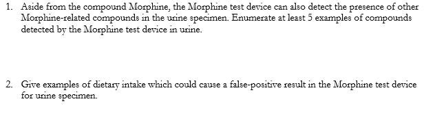 1. Aside from the compound Morphine, the Morphine test device can also detect the presence of other
Morphine-related compounds in the urine specimen. Enumerate at least 5 examples of compounds
detected by the Morphine test device in urine.
2. Give examples of dietary intake which could cause a false-positive result in the Morphine test device
for urine specimen.
