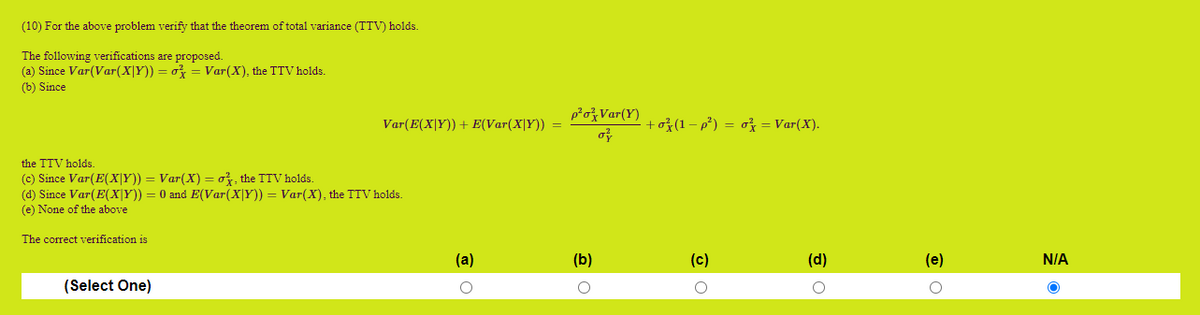 (10) For the above problem verify that the theorem of total variance (TTV) holds.
The following verifications are proposed.
(a) Since Var(Var(X|Y)) = o = Var(X), the TTV holds.
(b) Since
poVar(Y)
Var(E(X|Y)) + E(Var(X|Y)) =
+ož(1– p²) = o = Var(X).
the TTV holds.
(c) Since Var(E(X|Y)) = Var(X) = o3, the TTV holds.
(d) Since Var(E(x|Y)) = 0 and E(Var(X|Y)) = Var(X), the TTV holds.
(e) None of the above
The correct verification is
(a)
(b)
(c)
(e)
N/A
(Select One)
