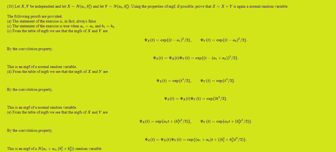 (10) Let X,Y be independent and let X ~ N(a1,b;) and let Y - N(a2, b;). Using the properties of mgf, if possible, prove that Z = X + Y is again a normal random variable.
The following proofs are provided.
(a) The statement of the exercise is, in fact, always false.
(c) The statement of the exercise is true when aj = az and b, = bz.
(c) From the table of mgfs we see that the mgfs of X and Y are
Vx(t) = exp{(t – a1) /2},
Vy (t) = exp{(t – az)² /2}.
By the convolution property,
Vz(t) = Vx(t)¥y (t) = exp{(t – (a1 + az))²/2}.
This is an mgf of a normal random variable.
(d) From the table of mgfs we see that the mgfs of X and Y are
Vx(t) = exp{t° /2},
Vy (t) = exp{t² /2}.
By the convolution property,
Vz(t) = ¥x(t)¥y (t) = exp{2t² /2}.
This is an mgf of a normal random variable.
(e) From the table of mgfs we see that the mgfs of X and Y are
Vx(t) = exp{a,t+ (b;t² /2)},
Vy (t) = exp{azt + (b3t² /2)}.
By the convolution property,
Vz(t) = ¥x(t)¥y(t) = exp{(a, + az)t + ((b}+ b3)t² /2)}.
This is an mgf of a N(a, + az, (b + b3)) random variable.
