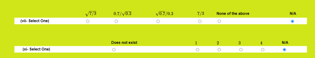 **Educational Website Content: Mathematical Problem Selection**

---

**Problem (vii): Select One**

- Options:
  - \(\sqrt{7/3}\)
  - \(0.7/\sqrt{0.3}\)
  - \(\sqrt{0.7}/0.3\)
  - \(7/3\)
  - None of the above
  - N/A (Selected)

---

**Problem (xi): Select One**

- Options:
  - Does not exist
  - 1
  - 2
  - 3
  - 4
  - N/A (Selected)

---

*Explanation of Diagrams:*

The image shows a simple survey or quiz format with two questions, labeled (vii) and (xi). Each question provides multiple-choice options, with radio buttons for selecting the answer. The background is a lime green color, ensuring clear visibility of options. The N/A options are selected in both cases, indicating the participant possibly chose not to answer or the question was not applicable.