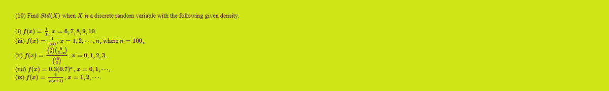 (10) Find Std(X) when X is a discrete random variable with the following given density.

(i) \( f(x) = \frac{1}{5}, \, x = 6,7,8,9,10. \)

(iii) \( f(x) = \frac{1}{100}, \, x = 1, 2, \ldots, n, \) where \( n = 100. \)

(v) \( f(x) = \frac{\binom{4}{x}\binom{6}{4-x}}{\binom{10}{4}}, \, x = 0, 1, 2, 3. \)

(vii) \( f(x) = 0.3(0.7)^x, \, x = 0, 1, \ldots \)

(ix) \( f(x) = \frac{1}{x(x+1)}, \, x = 1, 2, \ldots \)