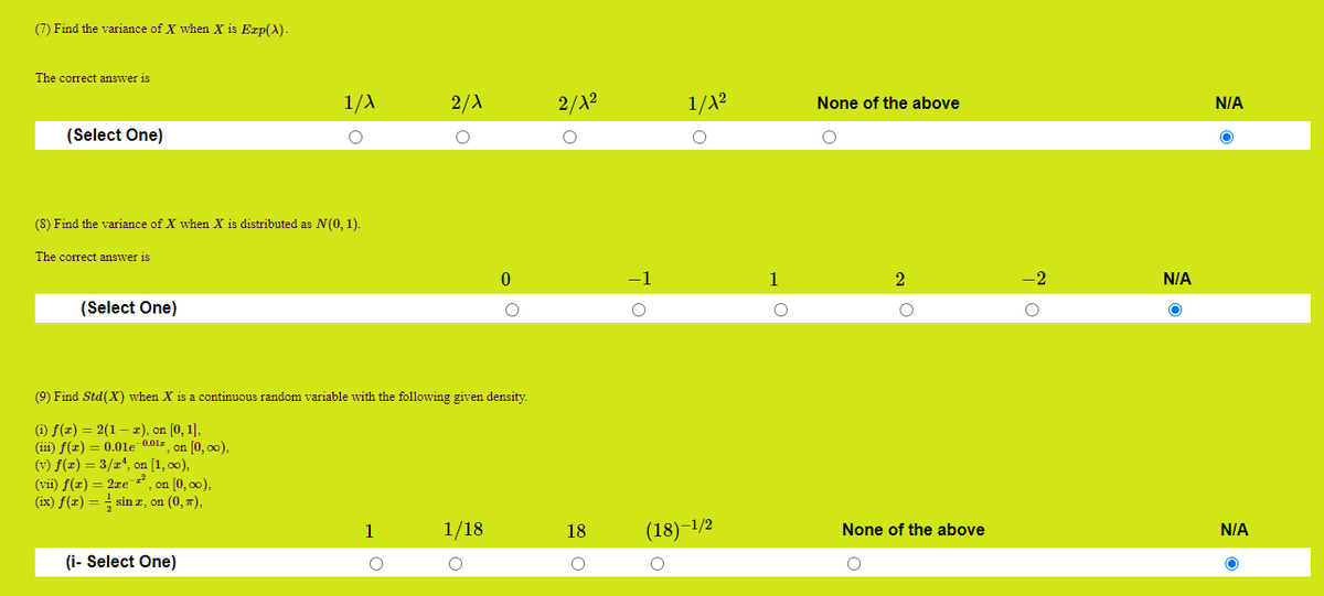 **Exercise Problems and Solutions**

---

**Problem 7**

Find the variance of \( X \) when \( X \) is \( \text{Exp}(\lambda) \).

- Choices:
  - \(\frac{1}{\lambda}\)
  - \(\frac{2}{\lambda}\)
  - \(\frac{2}{\lambda^2}\)
  - \(\frac{1}{\lambda^2}\)
  - None of the above

- Correct answer: N/A

---

**Problem 8**

Find the variance of \( X \) when \( X \) is distributed as \( N(0, 1) \).

- Choices:
  - 0
  - -1
  - 1
  - 2
  - -2

- Correct answer: N/A

---

**Problem 9**

Find \(\text{Std}(X)\) when \( X \) is a continuous random variable with the following given density:

- Definitions:
  1. \( f(x) = 2(1-x) \), on \([0,1]\),
  2. \( f(x) = 0.01e^{-0.01x} \), on \([0, \infty)\),
  3. \( f(x) = 3/x^4 \), on \([1, \infty)\),
  4. \( f(x) = 2xe^{-x^2} \), on \([0,\infty)\),
  5. \( f(x) = \frac{1}{2} \sin x \), on \((0, \pi)\).

- Choices:
  - 1
  - \(\frac{1}{18}\)
  - 18
  - \( (18)^{-1/2} \)
  - None of the above

- Correct answer: N/A

---

**Graph or Diagram Explanation:**

There are no graphs or diagrams in the image. The document is a series of multiple choice questions (MCQs) designed to test knowledge on statistical distributions, specifically focusing on variance and standard deviation calculations.