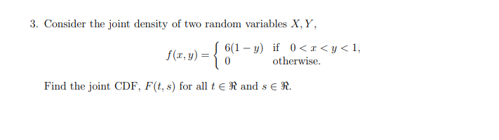 3. Consider the joint density of two random variables X, Y,
f(x, y) = { 6(1 – y) if 0<x<y< 1,
otherwise.
Find the joint CDF, F(t, s) for all t ER and s e R.
