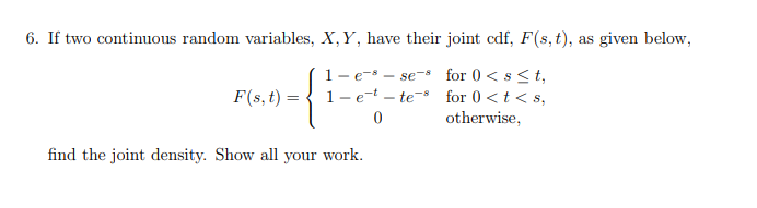 6. If two continuous random variables, X, Y, have their joint cdf, F(s,t), as given below,
1- e-s – se-s for 0 < s<t,
F(s, t) = { 1-e-t – te- for 0 <t<s,
otherwise,
find the joint density. Show all your work.
