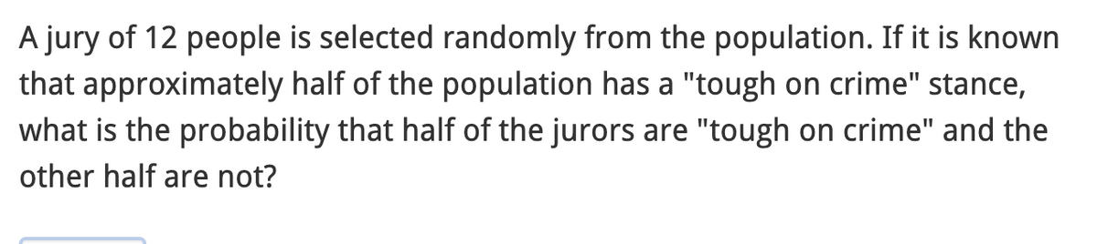 A jury of 12 people is selected randomly from the population. If it is known
that approximately half of the population has a "tough on crime" stance,
what is the probability that half of the jurors are "tough on crime" and the
other half are not?
