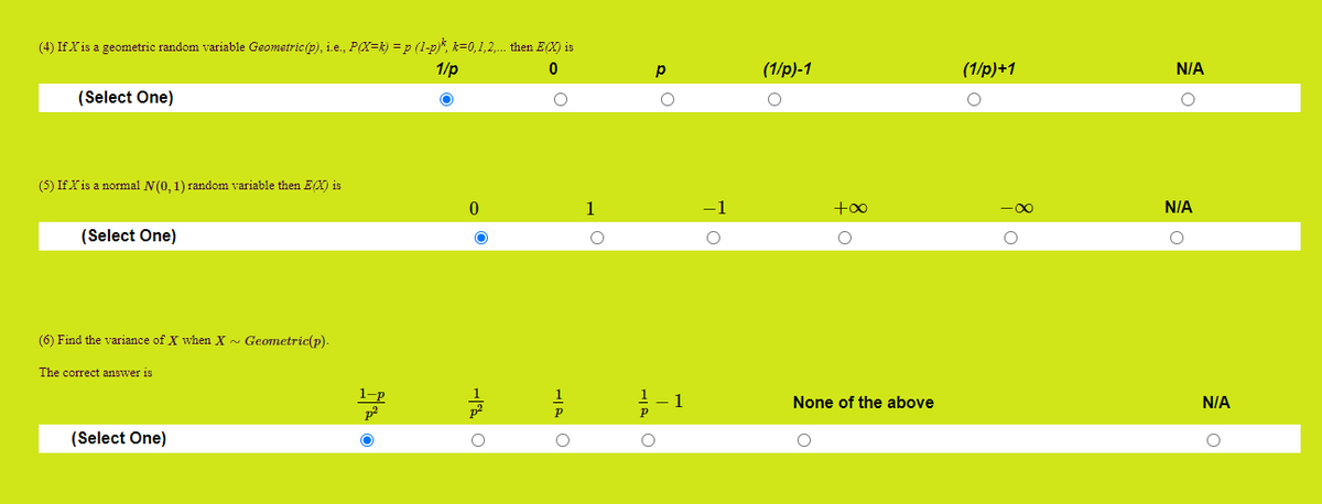 (4) If X is a geometric random variable Geometric (p), i.e., P(X=k) = p (1-p)Š, k=0,1,2,. then EX) is
1/p
(1/p)-1
(1/p)+1
N/A
(Select One)
(5) If Xis a normal N(0, 1) random variable then Ex) is
1
-1
+o0
N/A
(Select One)
(6) Find the variance of X when X - Geometric(p).
The correct answer is
1-p
1
None of the above
N/A
(Select One)
-| O
