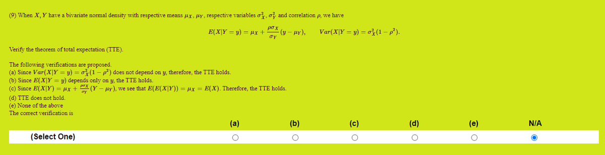 (9) When X, Y have a bivariate normal density with respective means ux: HY, respective variables o, o and correlation p, we have
po x
(y – HY),
oy
Var(X|Y = y) = ož(1 – p*).
E(X|Y = y) = µx +
Verify the theorem of total expectation (TTE).
The following verifications are proposed.
(a) Since Var(X|Y = y) = o} (1 p) does not depend on y, therefore, the TTE holds.
(b) Since E(XY = y) depends only on y, the TTE holds.
(c) Since E(X|Y) = µx + X (Y
Hy), we see that E(E(X|Y)) = ux = E(X). Therefore, the TTE holds.
(d) TTE does not hold.
(e) None of the above
The correct verification is
(a)
(b)
(c)
(d)
(e)
N/A
(Select One)
