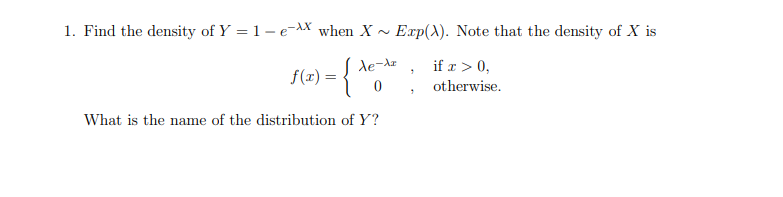 1. Find the density of Y = 1- e-AX when X ~
Exp(X). Note that the density of X is
de-dz
if x > 0,
f(x) :
otherwise.
What is the name of the distribution of Y?
