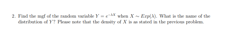 2. Find the mgf of the random variable Y = e-AX when X ~ Exp(A). What is the name of the
distribution of Y? Please note that the density of X is as stated in the previous problem.
