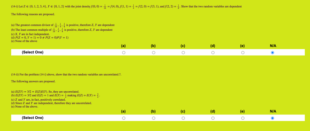 (14-i) Let Z E {0, 1, 2, 3, 4}, Y e {0, 1, 2} with the joint density f(0, 0) = = f(4, 0), f(1, 1) = = f(2, 0) = f(3, 1), and f(2, 2) = . Show that the two random variables are dependent
The following reasons are proposed.
1
1
1
(a) The greatest common divisor of
- is positive, therefore Z, Y are dependent
16 ' 4' 8
1 1
(b) The least common multiple of
16
4 ' 8
is positive, therefore Z, Y are dependent
(c) X, Y are in fact independent.
(d) P(Z = 0, Y = 1) = 0 + P(Z = 0)P(Y = 1)
(e) None of the above
(a)
(b)
(c)
(d)
(e)
N/A
(Select One)
(14-ii) For the problem (14-i) above, show that the two random variables are uncorrelated.?.
The following answers are proposed.
(a) E(ZY) = 3/2 = E(Z)E(Y). So, they are uncorrelated.
(b) E(ZY) = 3/2 and E(Z)
= 1 and E(Y) = making E(Z) + E(Y) = ; .
(c) Z and Y are, in fact, positively correlated.
(d) Since Z and Y are independent, therefore they are uncorrelated.
(e) None of the above.
(a)
(b)
(c)
(d)
(e)
N/A
(Select One)
