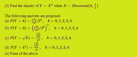 (3) Find the density of Y = X² when X ~ Binomial(4, ).
The following answers are proposed:
(a) P(Y = k) = ()/2*, k = 0,1, 2, 3, 4.
(b) P(Y = k) = (()/2* )", k= 0,1,2,3, 4.
(9)
%3D
%3D
%3D
(c) P(Y = /F) =
k = 0,1, 2, 3, 4.
24
(8)
(d) P(Y = k²) =
k = 0, 1, 2, 3, 4.
24
(e) None of the above
