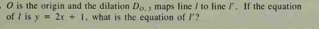 O is the origin and the dilation Do 1 maps line / to line l'. If the equation
of I is y = 2x + 1, what is the equation of l'?
