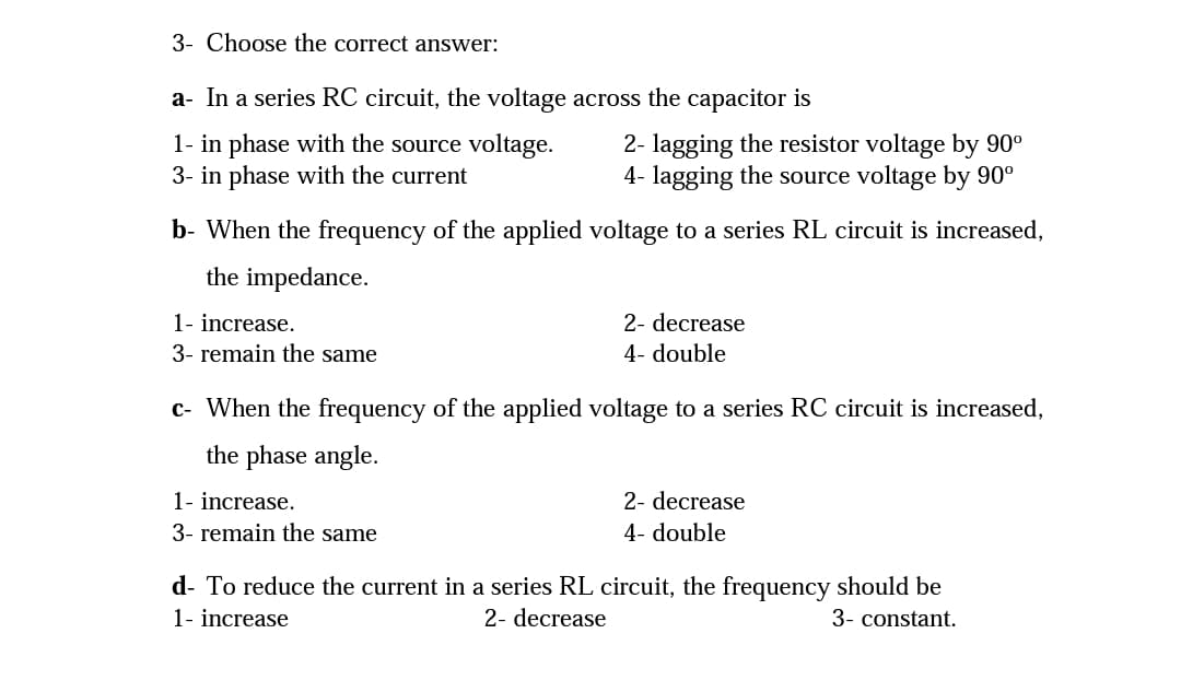 3- Choose the correct answer:
a- In a series RC circuit, the voltage across the capacitor is
1- in phase with the source voltage.
3- in phase with the current
2- lagging the resistor voltage by 90°
4- lagging the source voltage by 90°
b- When the frequency of the applied voltage to a series RL circuit is increased,
the impedance.
1- increase.
3- remain the same
2- decrease
4- double
c- When the frequency of the applied voltage to a series RC circuit is increased,
the phase angle.
1- increase.
3- remain the same
2- decrease
4- double
d- To reduce the current in a series RL circuit, the frequency should be
2- decrease
1- increase
3- constant.
