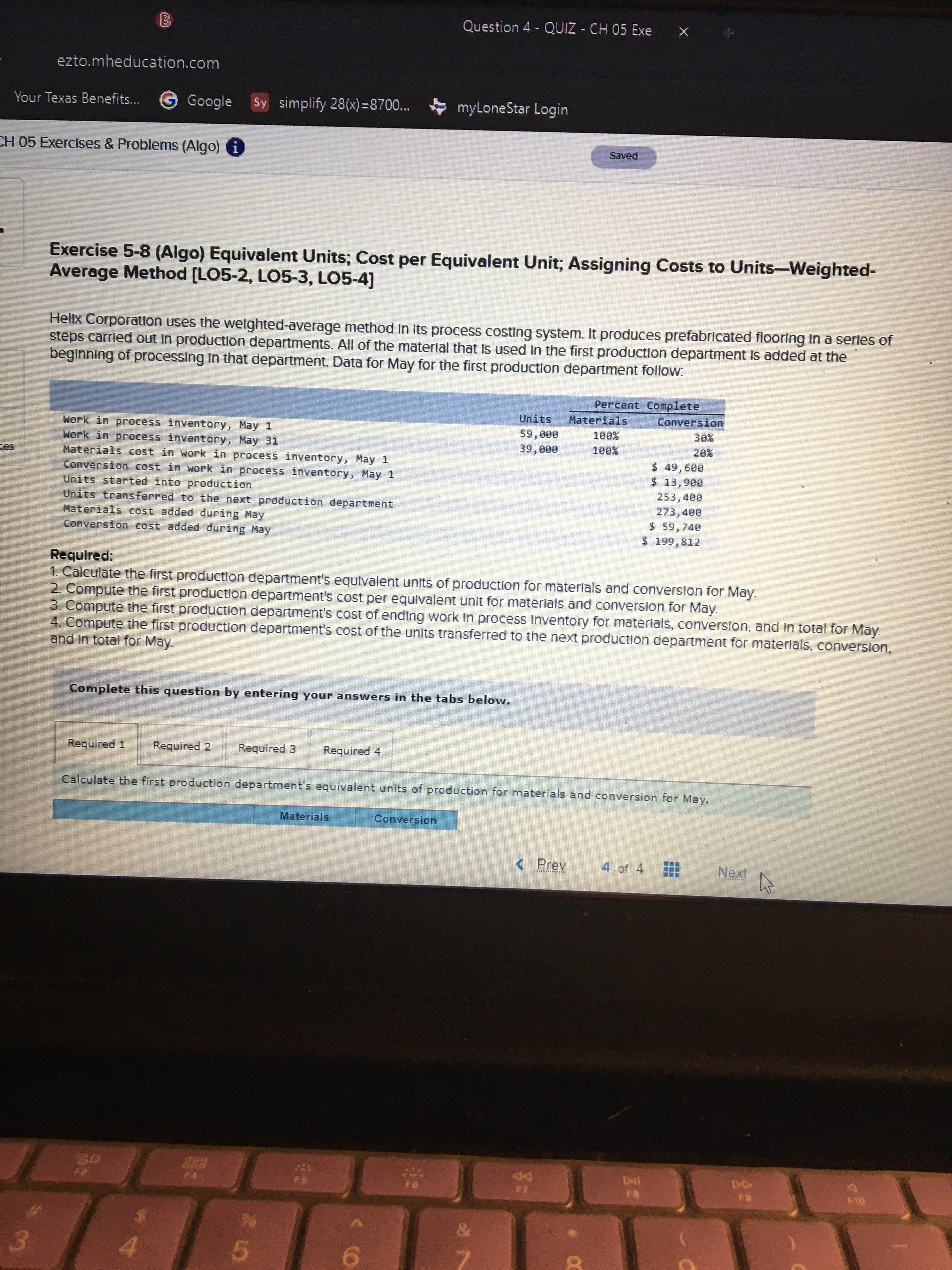 ...
Question 4 QUIZ - CH 05 Exe
ezto.mheducation.com
Your Texas Benefits... G
Google
Sy simplify 28(x)=8700...
myLoneStar Login
CH 05 Exercises & Problems (Algo) i
PƏAES
Exercise 5-8 (Algo) Equivalent Units; Cost per Equivalent Unit; Assigning Costs to Units-Weighted-
Average Method [LO5-2, LO5-3, LO5-4]
Hellx Corporation uses the welghted-average method In Its process costing system. It produces prefabrlcated flooring In a serles of
steps carrled out in production departments. All of the materlal that Is used In the first production department Is added at the
beginning of processing In that department. Data for May for the first production department follow:
Percent Complete
Units
Materials
Conversion
Work in process inventory, May 1
Work in process inventory, May 31
Materials cost in work in process inventory, May 1
Conversion cost in work in process inventory, May 1
Units started into production
Units transferred to the next prdduction department
Materials cost added during May
Conversion cost added during May
59,000
$ 49,600
$ 13,900
253,400
273,400
$ 59,740
$199,812
Required:
1. Calculate the first production department's equlvalent units of production for materlals and converslon for May.
2 Compute the first production department's cost per equivalent unit for materlals and conversion for May.
3. Compute the first production department's cost of ending work In process Inventory for materlals, converslon, and in total for May.
4. Compute the first production department's cost of the units transferred to the next production department for materlals, conversion,
and in total for May.
Complete this question by entering your answers in the tabs below.
Required 1
Required 2
Required 3
Required 4
Calculate the first production department's equivalent units of production for materials and conversion for May.
Materials
Conversion
<Prev
4 of 4
Next
5.
