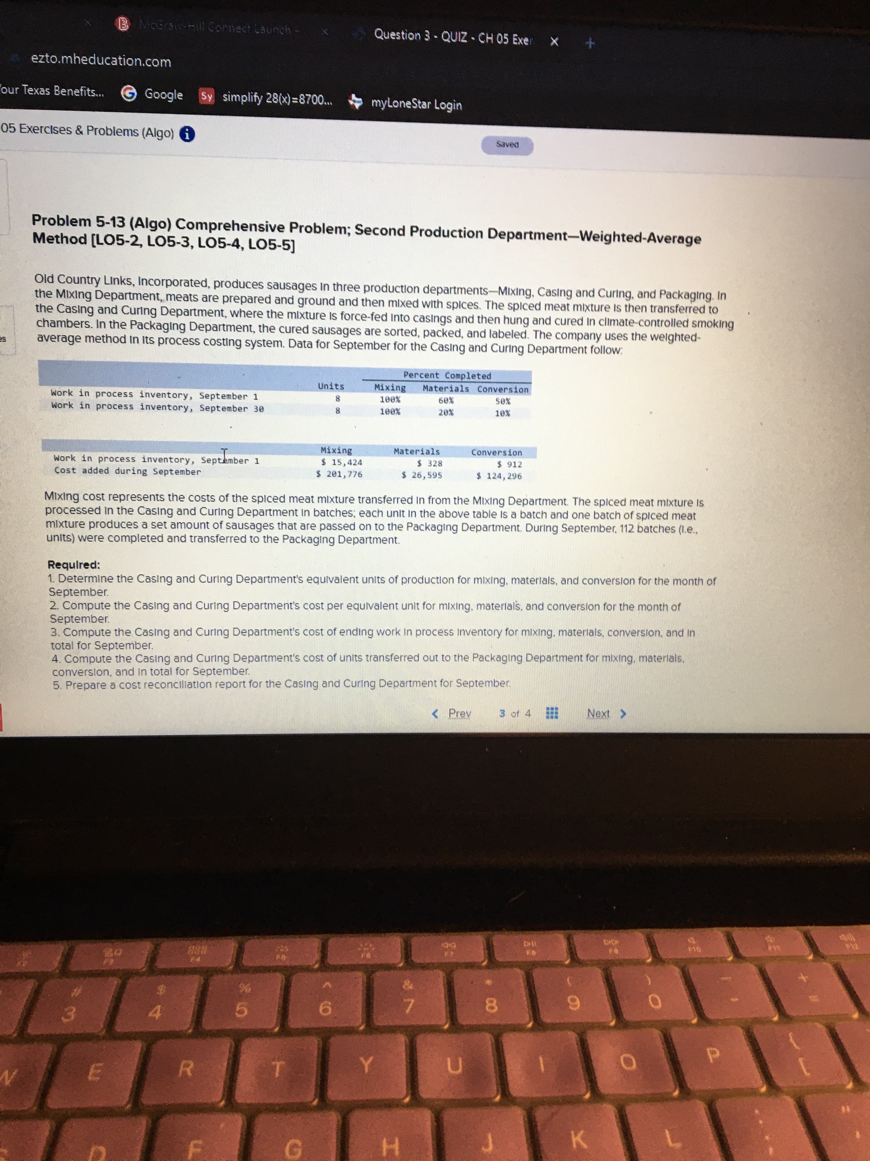 B McGraw-Hill Connect Launch-
Question 3-QUIZ - CH 05 Exer x
ezto.mheducation.com
our Texas Benefits...
G Google
Sy simplify 28(x)=8700...
myLoneStar Login
05 Exercises & Problems (Algo) i
Problem 5-13 (Algo) Comprehensive Problem; Second Production Department-Weighted-Average
Method [LO5-2, LO5-3, LO5-4, LO5-5]
Old Country Links, Incorporated, produces sausages In three production departments-Mixing, Casing and Curing, and Packaging. In
the Mixing Department, meats are prepared and ground and then mlxed with splces. The spiced meat mixture Is then transferred to
the Casing and Curing Department, where the mixture Is force-fed Into casings and then hung and cured In climate-controlled smoking
chambers. In the Packaging Department, the cured sausages are sorted, packed, and labeled. The company uses the welghted-
average method In Its process costing system. Data for September for the Casing and Curing Department follow:
Percent Completed
Mixing
Units
Materials Conversion
Work in process inventory, September 1
Work in process inventory, September 30
Materials
$ 328
$ 26,595
Mixing
Conversion
$ 912
Work in process inventory, September 1
Cost added during September
$15,424
$ 201,776
MIxing cost represents the costs of the spiced meat mlxture transferred In from the MIxing Department. The spiced meat mixture Is
processed In the Casing and Curing Department In batches; each unit in the above table Is a batch and one batch of spiced meat
mixture produces a set amount of sausages that are passed on to the Packaging Department. During September, 112 batches (1.e.,
units) were completed and transferred to the Packaging Department.
Requlred:
1. Determine the Casing and Curing Department's equivalent units of production for mixing, materlals, and converslon for the month of
September.
2. Compute the Casing and Curing Department's cost per equlvalent unit for mixing, materlals, and conversion for the month of
September.
3. Compute the Casing and Curing Department's cost of ending work In process Inventory for mixing, materlals, converslon, and in
total for September.
4. Compute the Casing and Curing Department's cost of units transferred out to the Packaging Department for mixing, materlals,
conversion, and in total for September.
5. Prepare a cost reconcilation report for the Casing and Curing Department for September.
< Prey
3 of 4
Next >
%24
8.
6.
4.
5.
3.
R.
K.
G.
