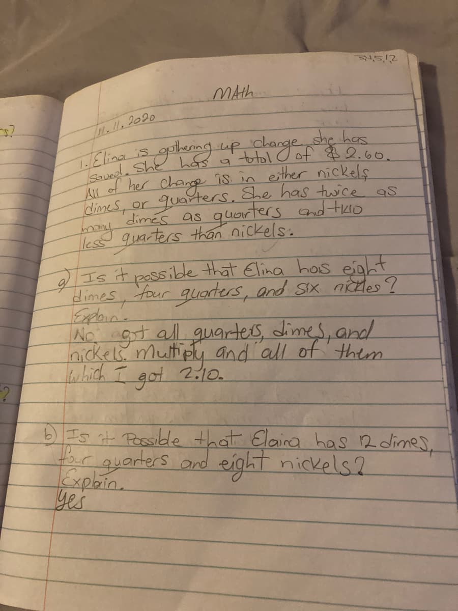 MAth
1.1. 2020
1Elina is golemg up change she has
vedla She hf a ttol O of $2 60
All of her
dimeS, or quarters, She has twice as
dimés as quarters and tuo
quarters than nickels.
change
is in esther nickels
Is it passibde that Elina hos enht
dimes, four
Eploin.
No gt all guarters, dimes, and
Inickels.mutipu and all of them
which I
got
guarters, and Sx nictles ?
2:10
Is it Possible that Elaira has 2 dimes,
rguarters ond eight nickels2
Explin.
yes
