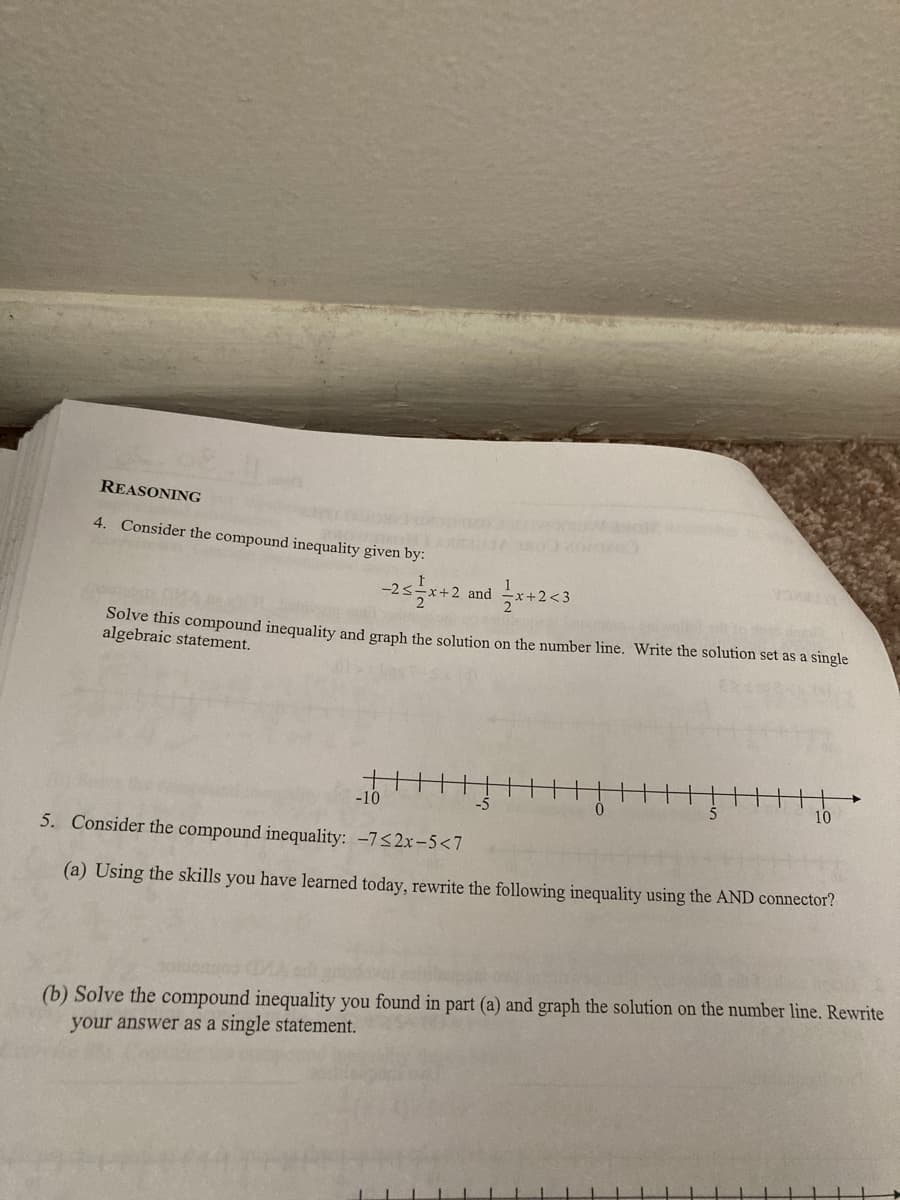 REASONING
4. Consider the compound inequality given by:
+2 amd 글x+2<3
Solve this compound inequality and graph the solution on the number line. Write the solution set as a single
algebraic statement.
-10
10
5. Consider the compound inequality: -7<2x-5<7
(a) Using the skills you have learned today, rewrite the following inequality using the AND connector?
(b) Solve the compound inequality you found in part (a) and graph the solution on the number line. Rewrite
your answer as a single statement.
