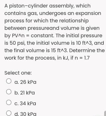 A piston-cylinder assembly, which
contains gas, undergoes an expansion
process for which the relationship
between pressureand volume is given
by PVAN = constant. The initial pressure
is 50 psi, the initial volume is 10 ft^3, and
the final volume is 15 ft^3. Determine the
work for the process, in kJ, if n 1.7
Select one:
O a. 26 kPa
O b. 21 kPa
О с. 34 КРа
O d. 30 kPa
