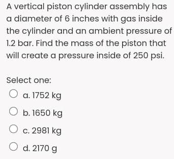 A vertical piston cylinder assembly has
a diameter of 6 inches with gas inside
the cylinder and an ambient pressure of
1.2 bar. Find the mass of the piston that
will create a pressure inside of 250o psi.
Select one:
O a. 1752 kg
O b. 1650 kg
O c. 2981 kg
O d. 2170 g
