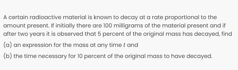 A certain radioactive material is known to decay at a rate proportional to the
amount present. If initially there are 100 milligrams of the material present and if
after two years it is observed that 5 percent of the original mass has decayed, find
(a) an expression for the mass at any time t and
(b) the time necessary for 10 percent of the original mass to have decayed.
