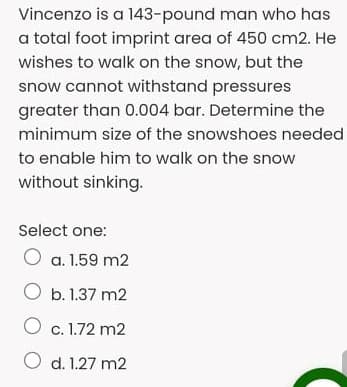 Vincenzo is a 143-pound man who has
a total foot imprint area of 450 cm2. He
wishes to walk on the snow, but the
snow cannot withstand pressures
greater than 0.004 bar. Determine the
minimum size of the snowshoes needed
to enable him to walk on the snow
without sinking.
Select one:
O a. 1.59 m2
O b. 1.37 m2
O c. 1.72 m2
O d. 1.27 m2
