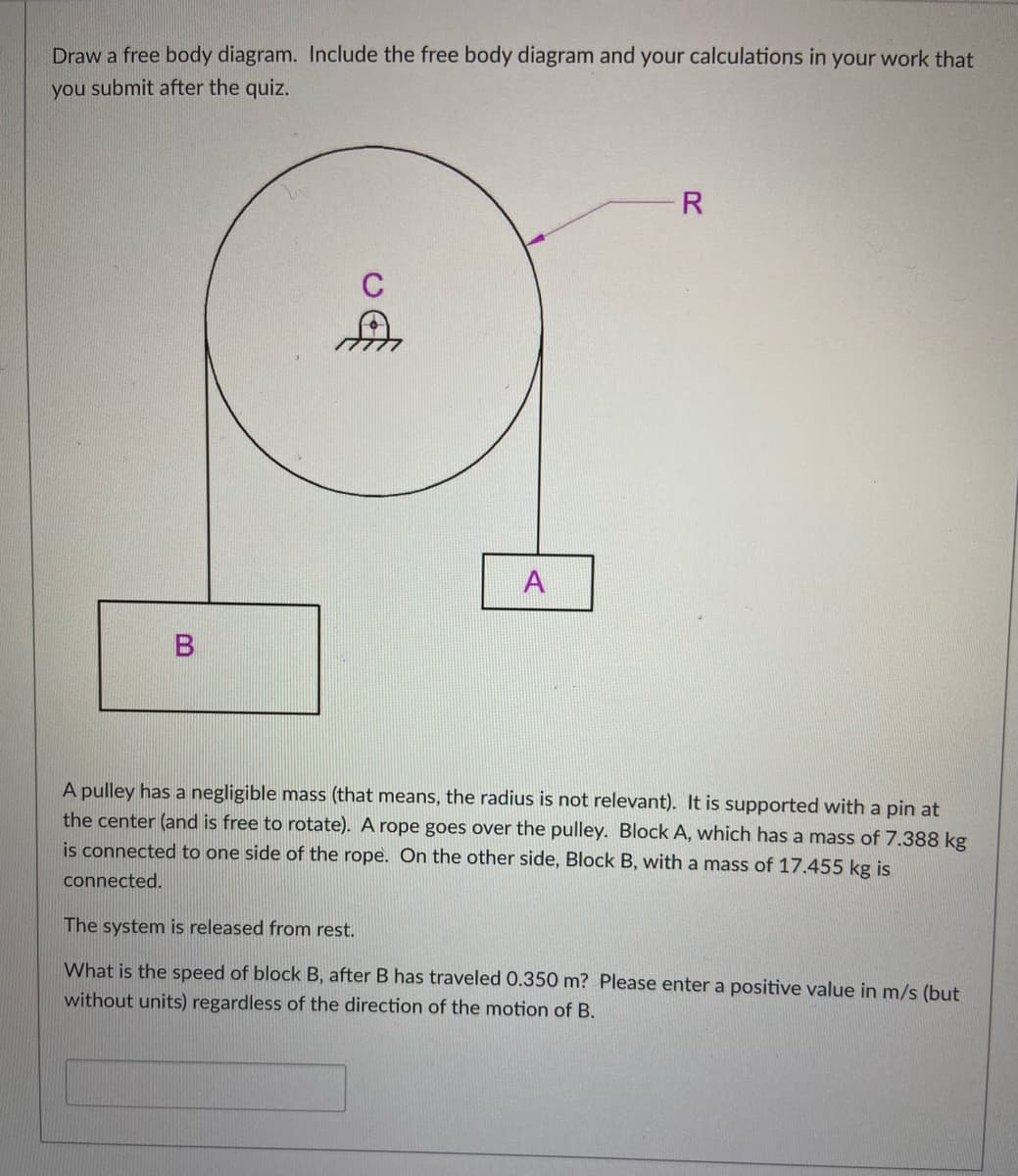 Draw a free body diagram. Include the free body diagram and your calculations in your work that
you submit after the quiz.
R
C
A
A pulley has a negligible mass (that means, the radius is not relevant). It is supported with a pin at
the center (and is free to rotate). A rope goes over the pulley. Block A, which has a mass of 7.388 kg
is connected to one side of the rope. On the other side, Block B, with a mass of 17.455 kg is
connected.
The system is released from rest.
What is the speed of block B, after B has traveled 0.350 m? Please enter a positive value in m/s (but
without units) regardless of the direction of the motion of B.
