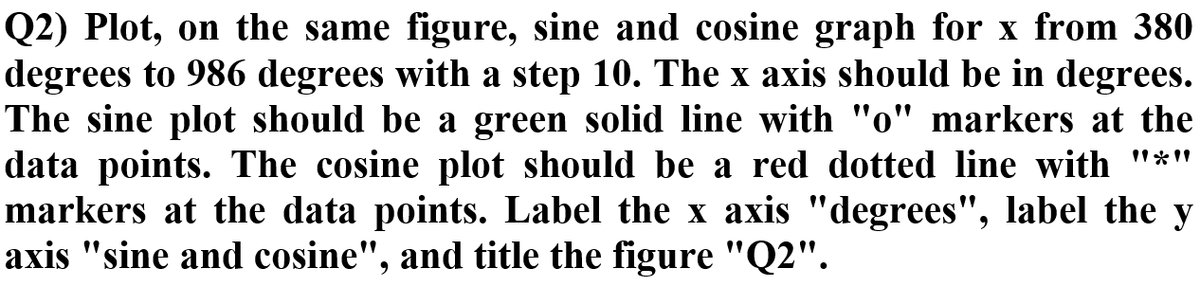 Q2) Plot, on the same figure, sine and cosine graph for x from 380
degrees to 986 degrees with a step 10. The x axis should be in degrees.
The sine plot should be a green solid line with "o" markers at the
data points. The cosine plot should be a red dotted line with "*"
markers at the data points. Label the x axis "degrees", label the y
axis "sine and cosine", and title the figure "Q2".
