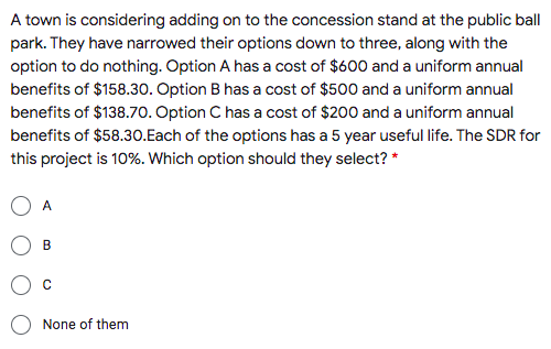 A town is considering adding on to the concession stand at the public ball
park. They have narrowed their options down to three, along with the
option to do nothing. Option A has a cost of $600 and a uniform annual
benefits of $158.30. Option B has a cost of $500 and a uniform annual
benefits of $138.70. Option C has a cost of $200 and a uniform annual
benefits of $58.30.Each of the options has a 5 year useful life. The SDR for
this project is 10%. Which option should they select? *
A
B
None of them